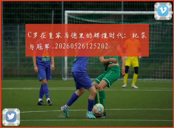 C罗在皇家马德里的辉煌时代：纪录与冠军_20260526125202