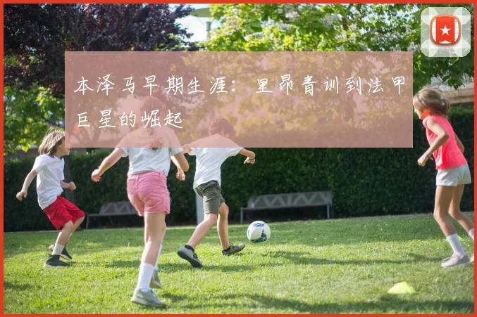本泽马早期生涯：里昂青训到法甲巨星的崛起