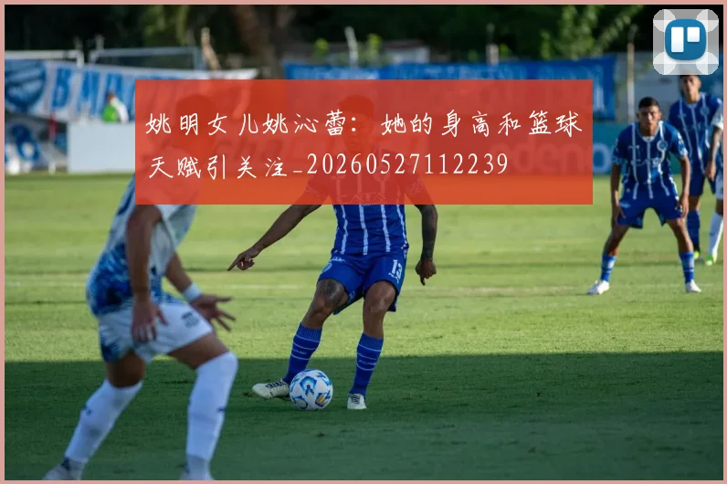 姚明女儿姚沁蕾：她的身高和篮球天赋引关注_20260527112239